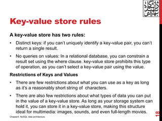 Key-value store rules
18
A key-value store has two rules:
• Distinct keys: if you can’t uniquely identify a key-value pair, you can’t
return a single result.
• No queries on values: In a relational database, you can constrain a
result set using the where clause. key-value store prohibits this type
of operation, as you can’t select a key-value pair using the value.
Restrictions of Keys and Values
• There are few restrictions about what you can use as a key as long
as it’s a reasonably short string of characters.
• There are also few restrictions about what types of data you can put
in the value of a key-value store. As long as your storage system can
hold it, you can store it in a key-value store, making this structure
ideal for multimedia: images, sounds, and even full-length movies.
Chapter4: NoSQL data architecture
 