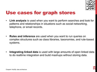Use cases for graph stores
• Link analysis is used when you want to perform searches and look for
patterns and relationships in situations such as social networking,
telephone, or email records.
• Rules and inference are used when you want to run queries on
complex structures such as class libraries, taxonomies, and rule-based
systems.
• Integrating linked data is used with large amounts of open linked data
to do realtime integration and build mashups without storing data.
29
Chapter4: NoSQL data architecture
 