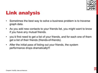 Link analysis
• Sometimes the best way to solve a business problem is to traverse
graph data.
• As you add new contacts to your friends list, you might want to know
if you have any mutual friends.
• you’d first need to get a list of your friends, and for each one of them
get a list of their friends (friends-of-friends).
• After the initial pass of listing out your friends, the system
performance drops dramatically!!!
30
Chapter4: NoSQL data architecture
 