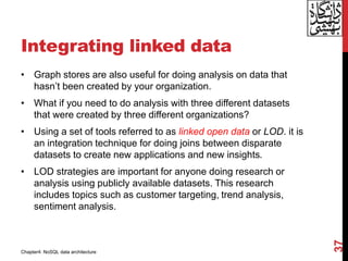 Integrating linked data
• Graph stores are also useful for doing analysis on data that
hasn’t been created by your organization.
• What if you need to do analysis with three different datasets
that were created by three different organizations?
• Using a set of tools referred to as linked open data or LOD. it is
an integration technique for doing joins between disparate
datasets to create new applications and new insights.
• LOD strategies are important for anyone doing research or
analysis using publicly available datasets. This research
includes topics such as customer targeting, trend analysis,
sentiment analysis.
37
Chapter4: NoSQL data architecture
 
