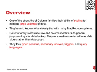 Overview
• One of the strengths of Column families their ability of scaling to
manage large volumes of data.
• They’re also known to be closely tied with many MapReduce systems.
• Column family stores use row and column identifiers as general
purposes keys for data lookup. They’re sometimes referred to as data
stores rather than databases.
• They lack typed columns, secondary indexes, triggers, and query
languages.
40
Chapter4: NoSQL data architecture
 