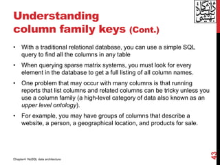 Understanding
column family keys (Cont.)
• With a traditional relational database, you can use a simple SQL
query to find all the columns in any table
• When querying sparse matrix systems, you must look for every
element in the database to get a full listing of all column names.
• One problem that may occur with many columns is that running
reports that list columns and related columns can be tricky unless you
use a column family (a high-level category of data also known as an
upper level ontology).
• For example, you may have groups of columns that describe a
website, a person, a geographical location, and products for sale.
43
Chapter4: NoSQL data architecture
 
