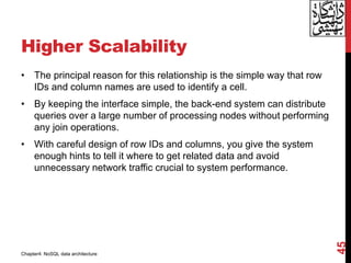 Higher Scalability
• The principal reason for this relationship is the simple way that row
IDs and column names are used to identify a cell.
• By keeping the interface simple, the back-end system can distribute
queries over a large number of processing nodes without performing
any join operations.
• With careful design of row IDs and columns, you give the system
enough hints to tell it where to get related data and avoid
unnecessary network traffic crucial to system performance.
45
Chapter4: NoSQL data architecture
 