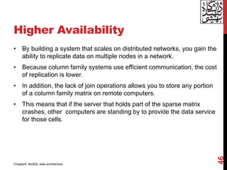 Higher Availability
• By building a system that scales on distributed networks, you gain the
ability to replicate data on multiple nodes in a network.
• Because column family systems use efficient communication, the cost
of replication is lower.
• In addition, the lack of join operations allows you to store any portion
of a column family matrix on remote computers.
• This means that if the server that holds part of the sparse matrix
crashes, other computers are standing by to provide the data service
for those cells.
46
Chapter4: NoSQL data architecture
 