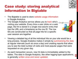 Case study: storing analytical
information in Bigtable
• Viewing a detailed log of all the individual hits on your site would be a
long process. Google Analytics makes it simple by summarizing the data
at regular intervals (such as once a day) and creating reports that allow
you to see the total number of visits and most popular pages that were
requested on any given day.
• As each transaction occurs, new hit data is immediately added to the
tables. The data in Google Analytics, like other logging-type applications,
is generally written once and never updated.
48
• The Bigtable is used to store website usage information
in Google Analytics.
• The Google Analytics service allows you to track who’s
visiting your website. Every time a user clicks on a web
page, the hit is stored in a single row-column entry that
has the URL and a timestamp as the row ID. The row
IDs are constructed so that all page hits for a specific
user session are together.
 