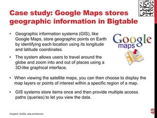 Case study: Google Maps stores
geographic information in Bigtable
• Geographic information systems (GIS), like
Google Maps, store geographic points on Earth
by identifying each location using its longitude
and latitude coordinates.
• The system allows users to travel around the
globe and zoom into and out of places using a
3D-like graphical interface.
49
• When viewing the satellite maps, you can then choose to display the
map layers or points of interest within a specific region of a map.
• GIS systems store items once and then provide multiple access
paths (queries) to let you view the data.
Chapter4: NoSQL data architecture
 