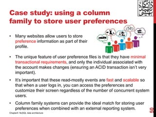 Case study: using a column
family to store user preferences
• The unique feature of user preference files is that they have minimal
transactional requirements, and only the individual associated with
the account makes changes (ensuring an ACID transaction isn’t very
important).
• It’s important that these read-mostly events are fast and scalable so
that when a user logs in, you can access the preferences and
customize their screen regardless of the number of concurrent system
users.
• Column family systems can provide the ideal match for storing user
preferences when combined with an external reporting system.
50
• Many websites allow users to store
preference information as part of their
profile.
Chapter4: NoSQL data architecture
 