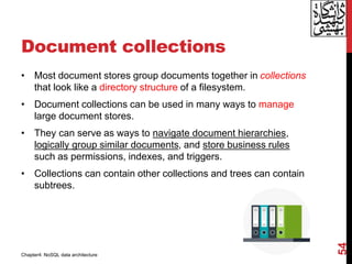 Document collections
• Most document stores group documents together in collections
that look like a directory structure of a filesystem.
• Document collections can be used in many ways to manage
large document stores.
• They can serve as ways to navigate document hierarchies,
logically group similar documents, and store business rules
such as permissions, indexes, and triggers.
• Collections can contain other collections and trees can contain
subtrees.
54
Chapter4: NoSQL data architecture
 
