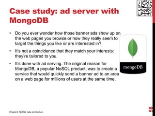 Case study: ad server with
MongoDB
• Do you ever wonder how those banner ads show up on
the web pages you browse or how they really seem to
target the things you like or are interested in?
• It’s not a coincidence that they match your interests:
they’re tailored to you.
• It’s done with ad serving. The original reason for
MongoDB, a popular NoSQL product, was to create a
service that would quickly send a banner ad to an area
on a web page for millions of users at the same time.
58
Chapter4: NoSQL data architecture
 