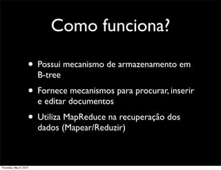 Como funciona?
• Possui mecanismo de armazenamento em
B-tree
• Fornece mecanismos para procurar, inserir
e editar documentos
• Utiliza MapReduce na recuperação dos
dados (Mapear/Reduzir)
Thursday, May 6, 2010
 