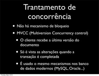 Trantamento de
concorrência
• Não há mecanismo de bloqueio
• MVCC (Multiversion Concurrency control)
• O cliente recebe a última versão do
documento
• Só é vista as alterações quando a
transação é completada
• É usado o mesmo mecanismos nos banco
de dados modernos (MySQL, Oracle...)
Thursday, May 6, 2010
 