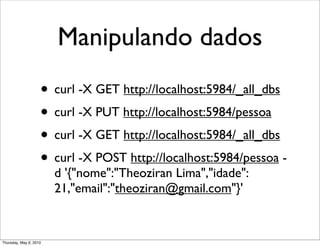 Manipulando dados
• curl -X GET http://localhost:5984/_all_dbs
• curl -X PUT http://localhost:5984/pessoa
• curl -X GET http://localhost:5984/_all_dbs
• curl -X POST http://localhost:5984/pessoa -
d '{"nome":"Theoziran Lima","idade":
21,"email":"theoziran@gmail.com"}'
Thursday, May 6, 2010
 