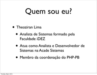 Quem sou eu?
• Theoziran Lima
• Analista de Sistemas formado pela
Faculdade iDEZ
• Atua como Analista e Desenvolvedor de
Sistemas na Acade Sistemas
• Membro da coordenação do PHP-PB
Thursday, May 6, 2010
 