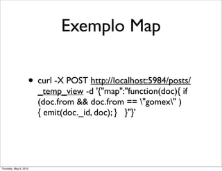 Exemplo Map
• curl -X POST http://localhost:5984/posts/
_temp_view -d '{"map":"function(doc){ if
(doc.from && doc.from == "gomex" )
{ emit(doc._id, doc); } }"}'
Thursday, May 6, 2010
 