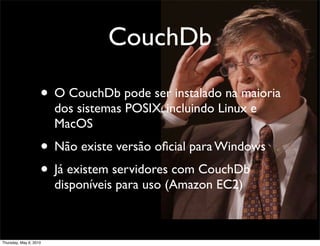 CouchDb
• O CouchDb pode ser instalado na maioria
dos sistemas POSIX, incluindo Linux e
MacOS
• Não existe versão oﬁcial para Windows
• Já existem servidores com CouchDb
disponíveis para uso (Amazon EC2)
Thursday, May 6, 2010
 