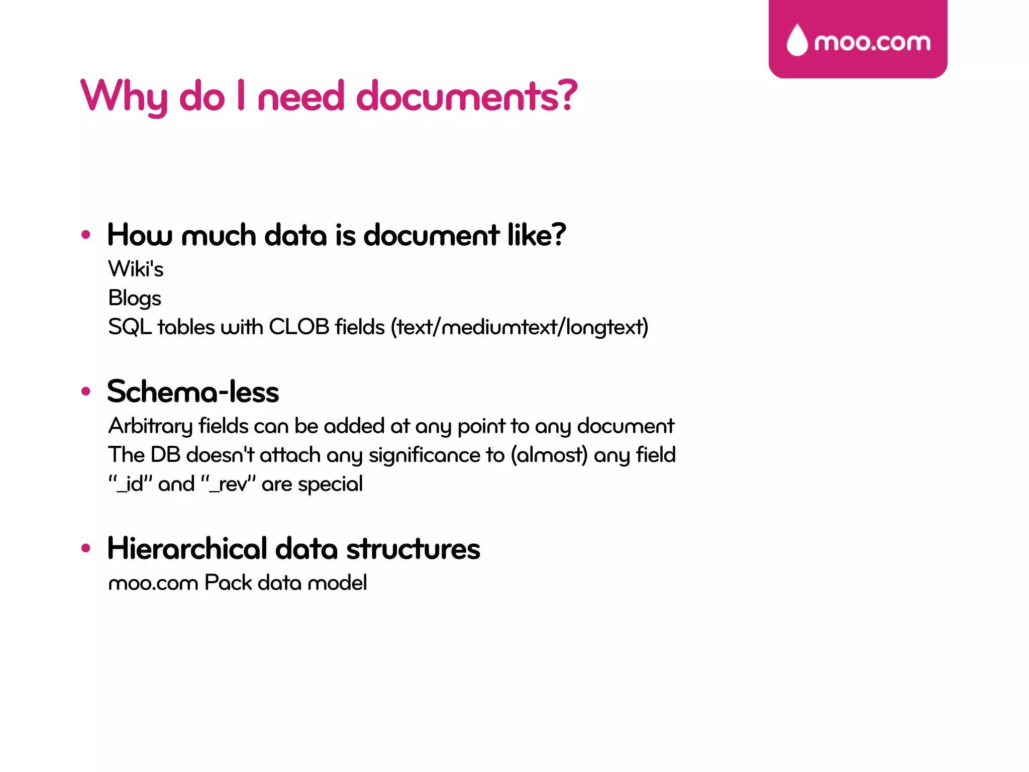 Why do I need documents?

• How much data is document like?
  Wiki's
  Blogs
  SQL tables with CLOB fields (text/mediumtext/longtext)

• Schema-less
  Arbitrary fields can be added at any point to any document
  The DB doesn't attach any significance to (almost) any field
  “_id” and “_rev” are special

• Hierarchical data structures
  moo.com Pack data model
 