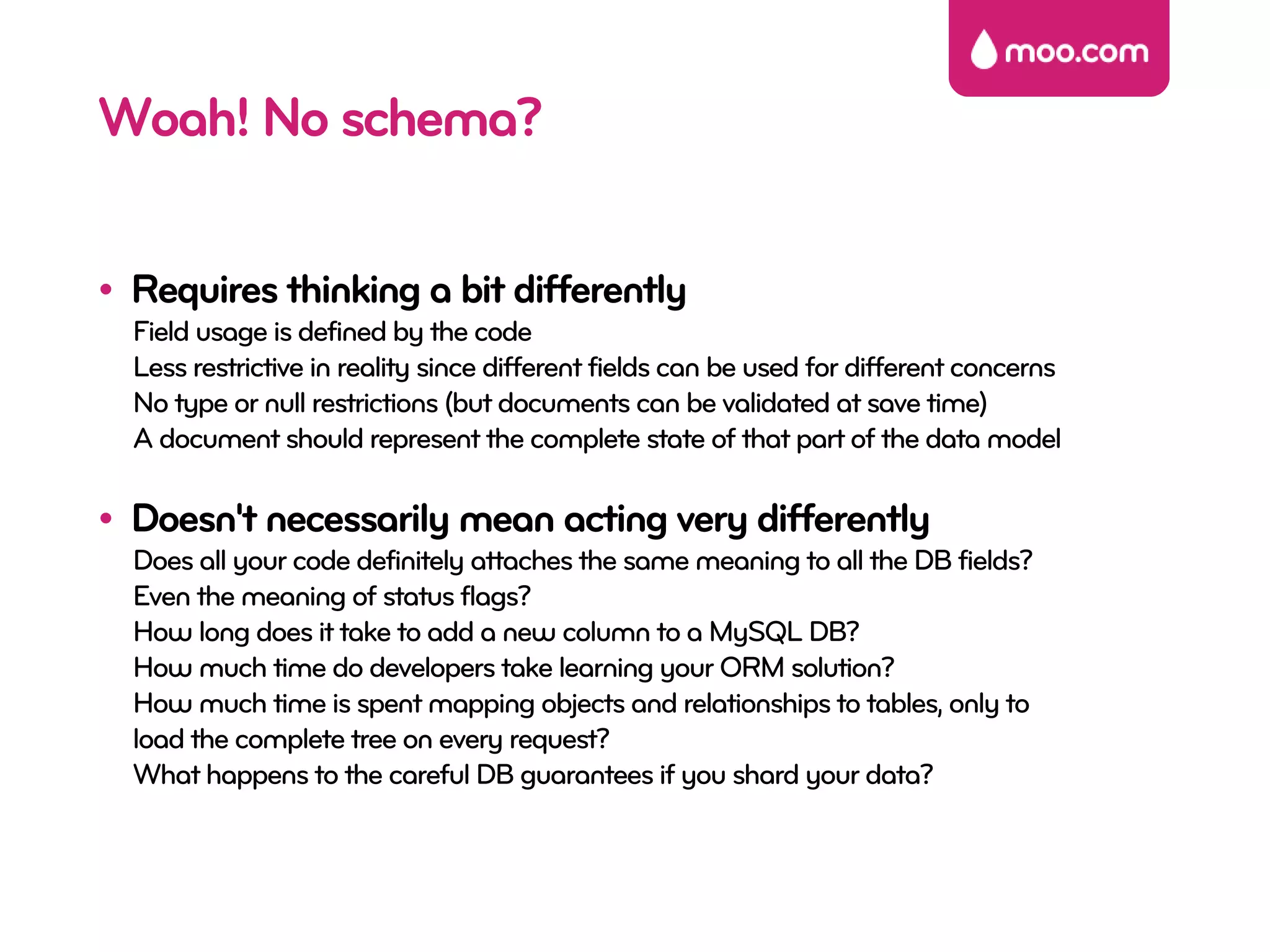 Woah! No schema?

• Requires thinking a bit differently
  Field usage is defined by the code
  Less restrictive in reality since different fields can be used for different concerns
  No type or null restrictions (but documents can be validated at save time)
  A document should represent the complete state of that part of the data model

• Doesn't necessarily mean acting very differently
  Does all your code definitely attaches the same meaning to all the DB fields?
  Even the meaning of status flags?
  How long does it take to add a new column to a MySQL DB?
  How much time do developers take learning your ORM solution?
  How much time is spent mapping objects and relationships to tables, only to
  load the complete tree on every request?
  What happens to the careful DB guarantees if you shard your data?
 