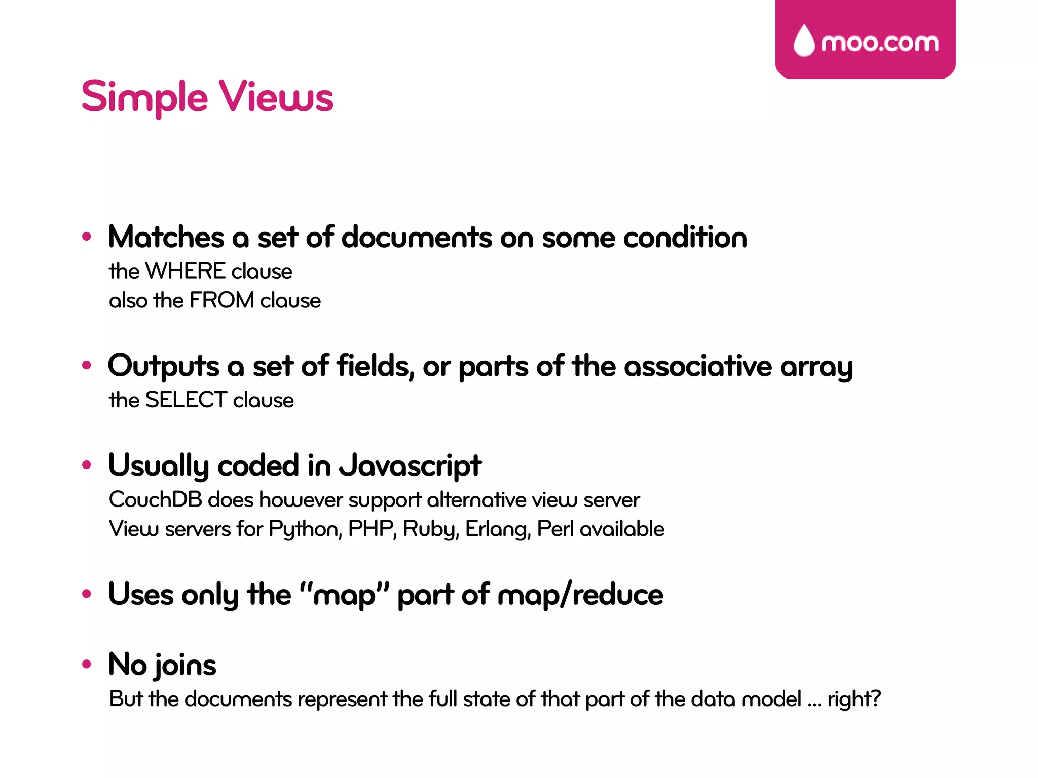 Simple Views

• Matches a set of documents on some condition
  the WHERE clause
  also the FROM clause

• Outputs a set of fields, or parts of the associative array
  the SELECT clause

• Usually coded in Javascript
  CouchDB does however support alternative view server
  View servers for Python, PHP, Ruby, Erlang, Perl available

• Uses only the “map” part of map/reduce

• No joins
  But the documents represent the full state of that part of the data model ... right?
 
