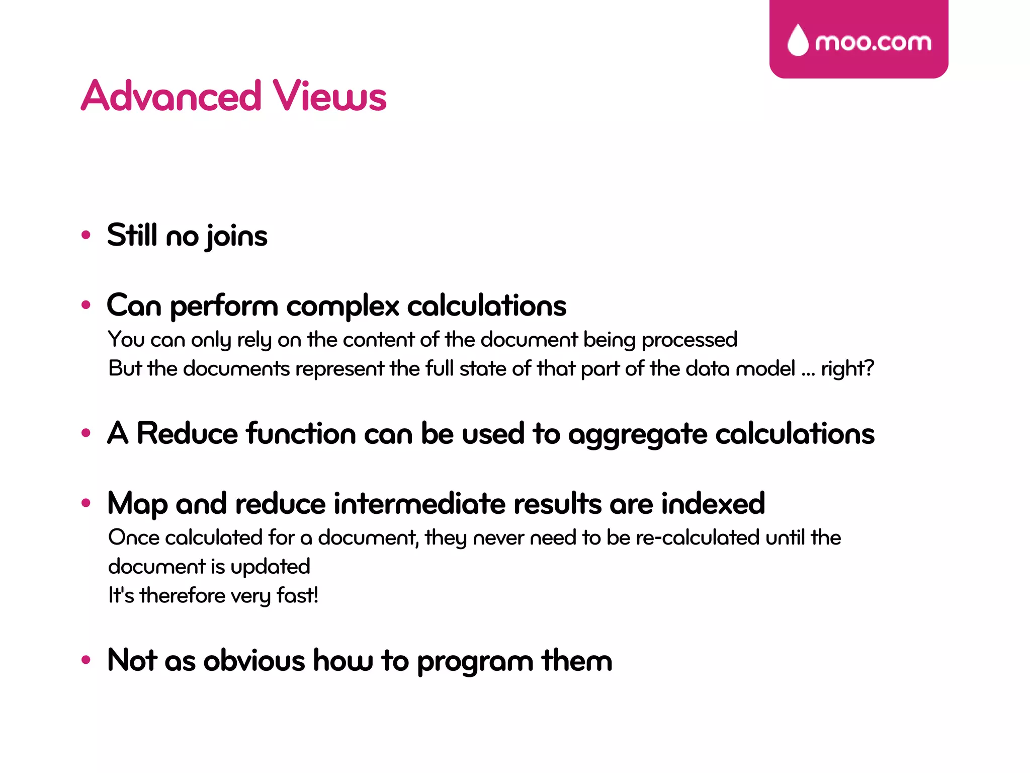 Advanced Views

• Still no joins

• Can perform complex calculations
  You can only rely on the content of the document being processed
  But the documents represent the full state of that part of the data model ... right?

• A Reduce function can be used to aggregate calculations

• Map and reduce intermediate results are indexed
  Once calculated for a document, they never need to be re-calculated until the
  document is updated
  It's therefore very fast!

• Not as obvious how to program them
 