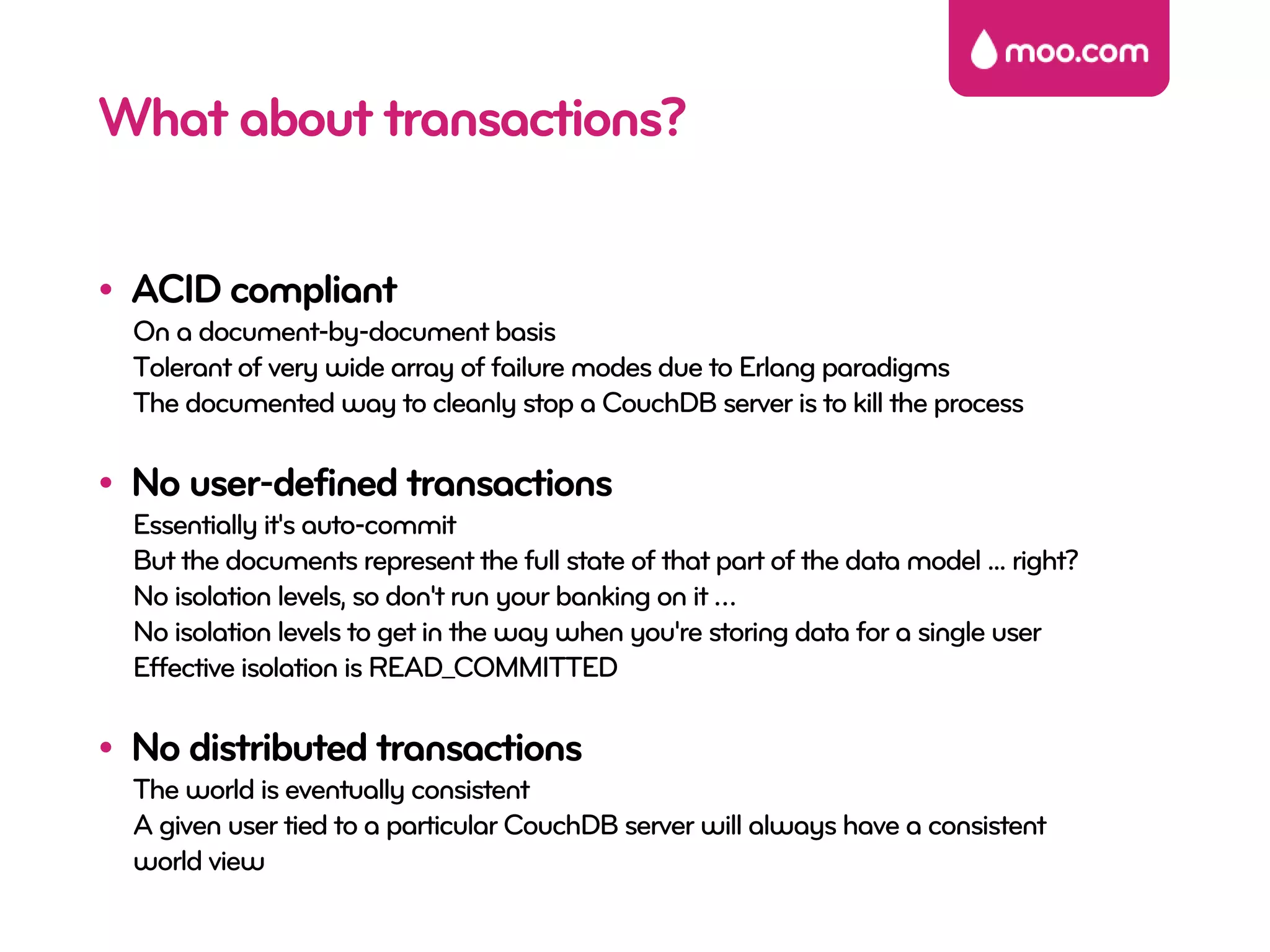 What about transactions?

• ACID compliant
  On a document-by-document basis
  Tolerant of very wide array of failure modes due to Erlang paradigms
  The documented way to cleanly stop a CouchDB server is to kill the process

• No user-defined transactions
  Essentially it's auto-commit
  But the documents represent the full state of that part of the data model ... right?
  No isolation levels, so don't run your banking on it …
  No isolation levels to get in the way when you're storing data for a single user
  Effective isolation is READ_COMMITTED

• No distributed transactions
  The world is eventually consistent
  A given user tied to a particular CouchDB server will always have a consistent
  world view
 