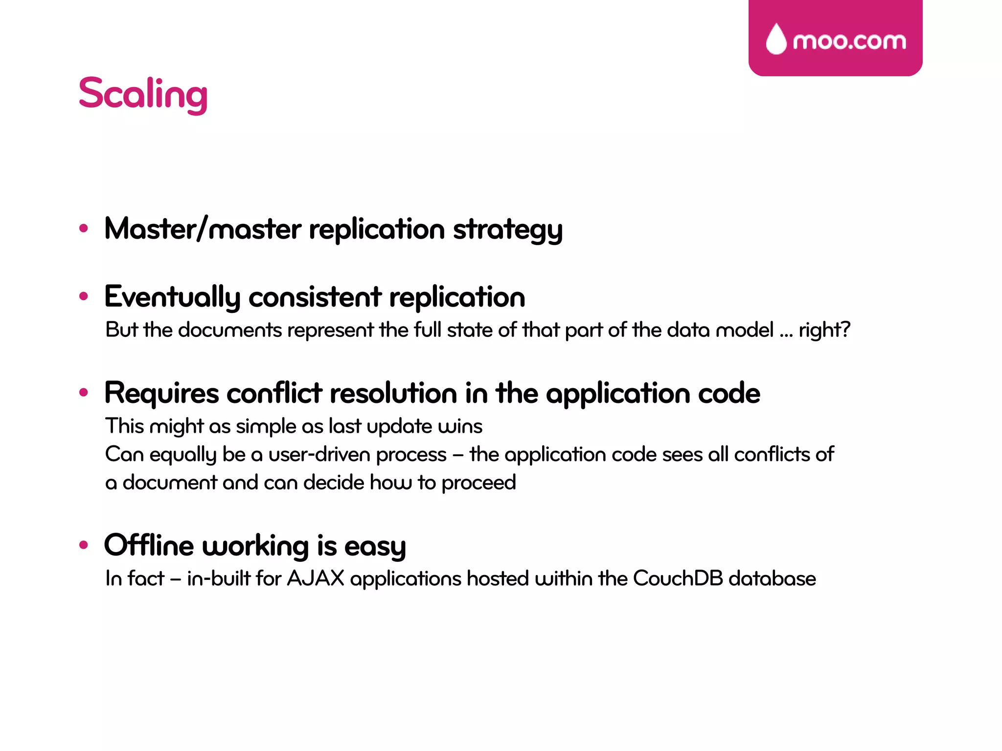 Scaling

• Master/master replication strategy

• Eventually consistent replication
  But the documents represent the full state of that part of the data model ... right?

• Requires conflict resolution in the application code
  This might as simple as last update wins
  Can equally be a user-driven process – the application code sees all conflicts of
  a document and can decide how to proceed

• Offline working is easy
  In fact – in-built for AJAX applications hosted within the CouchDB database
 
