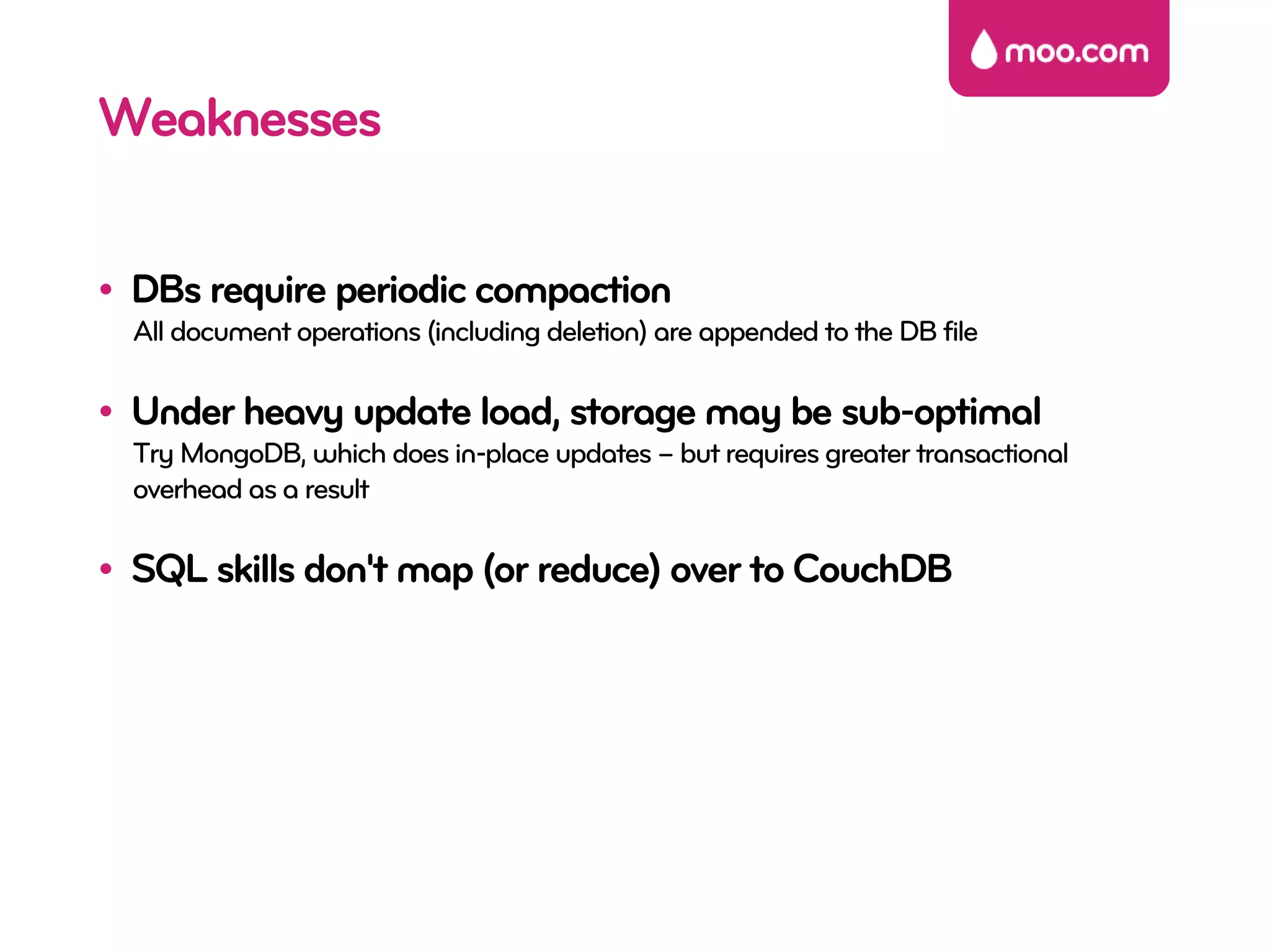 Weaknesses

• DBs require periodic compaction
  All document operations (including deletion) are appended to the DB file

• Under heavy update load, storage may be sub-optimal
  Try MongoDB, which does in-place updates – but requires greater transactional
  overhead as a result

• SQL skills don't map (or reduce) over to CouchDB
 