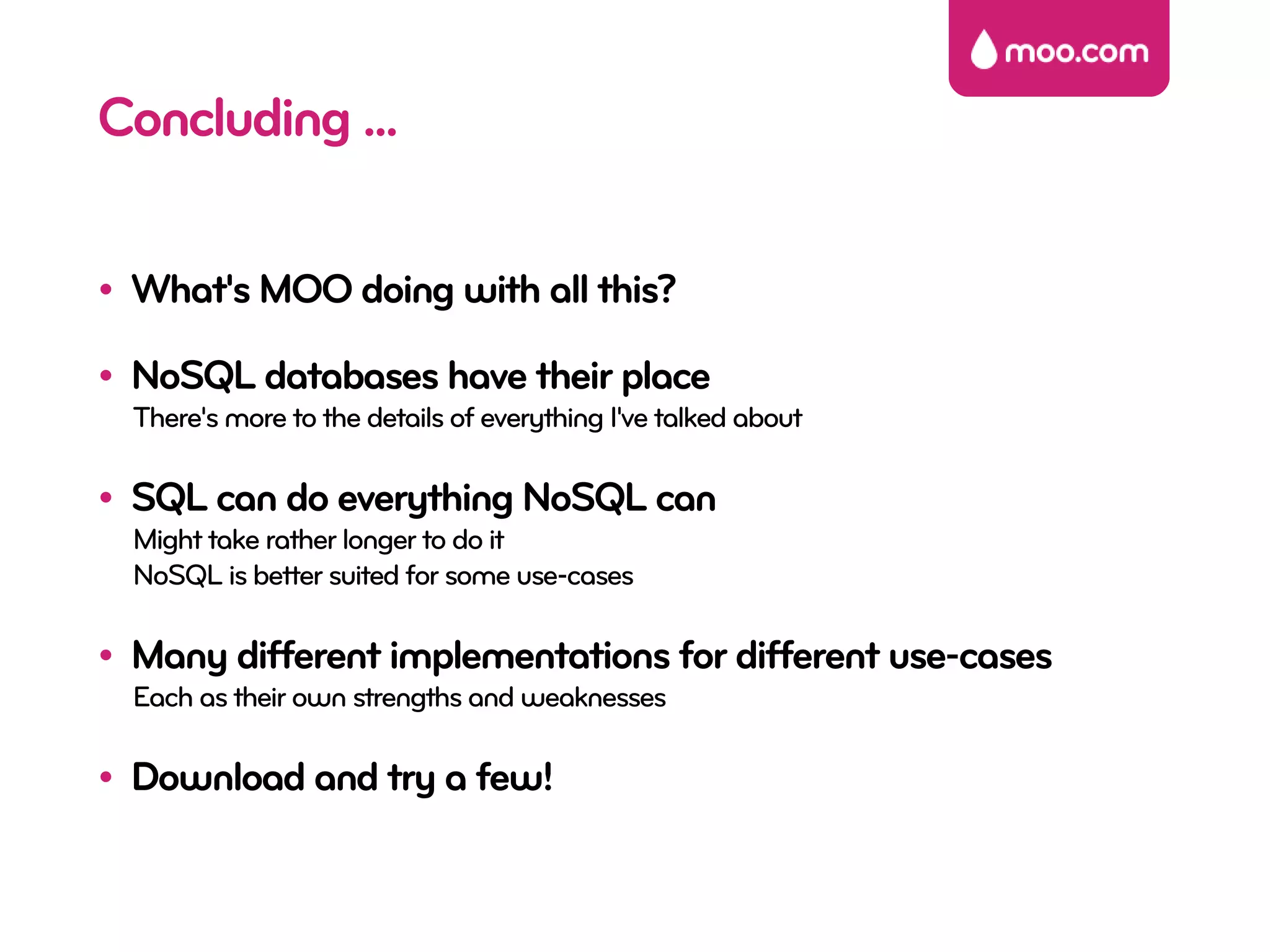 Concluding ...

• What's MOO doing with all this?

• NoSQL databases have their place
  There's more to the details of everything I've talked about

• SQL can do everything NoSQL can
  Might take rather longer to do it
  NoSQL is better suited for some use-cases

• Many different implementations for different use-cases
  Each as their own strengths and weaknesses

• Download and try a few!
 
