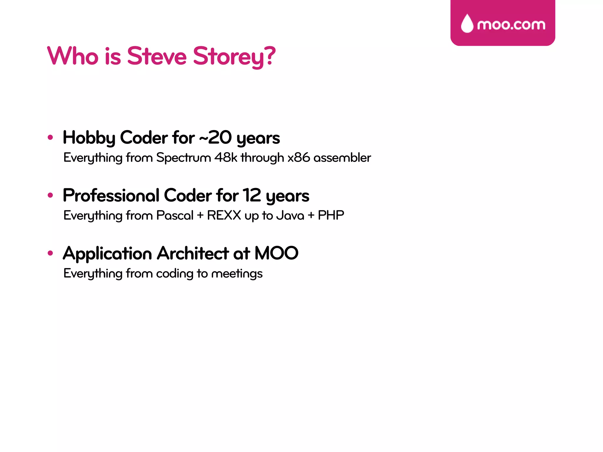 Who is Steve Storey?

• Hobby Coder for ~20 years
  Everything from Spectrum 48k through x86 assembler

• Professional Coder for 12 years
  Everything from Pascal + REXX up to Java + PHP

• Application Architect at MOO
  Everything from coding to meetings
 