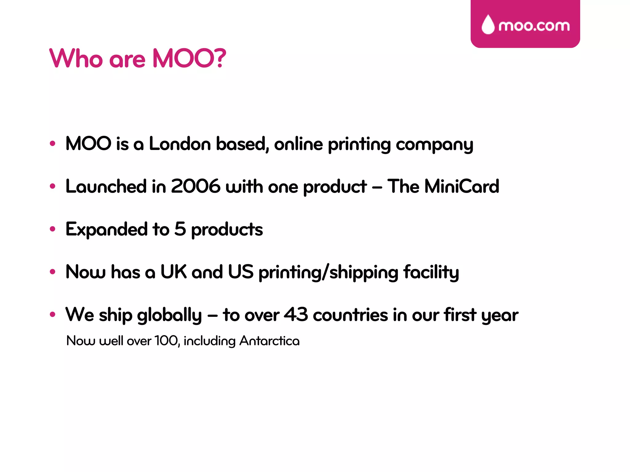 Who are MOO?

• MOO is a London based, online printing company

• Launched in 2006 with one product – The MiniCard

• Expanded to 5 products

• Now has a UK and US printing/shipping facility

• We ship globally – to over 43 countries in our first year
  Now well over 100, including Antarctica
 