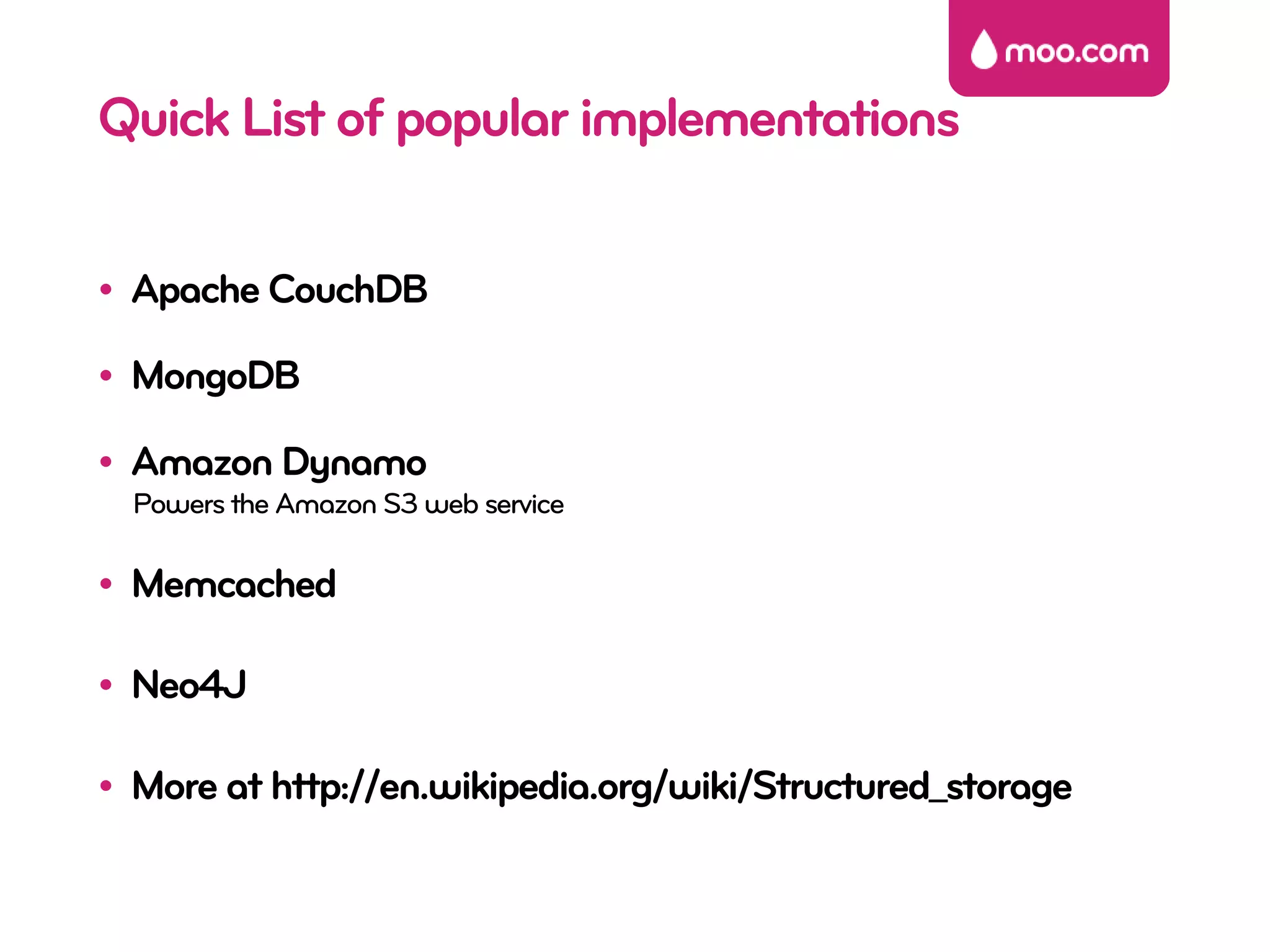 Quick List of popular implementations

• Apache CouchDB

• MongoDB

• Amazon Dynamo
  Powers the Amazon S3 web service

• Memcached

• Neo4J

• More at http://en.wikipedia.org/wiki/Structured_storage
 