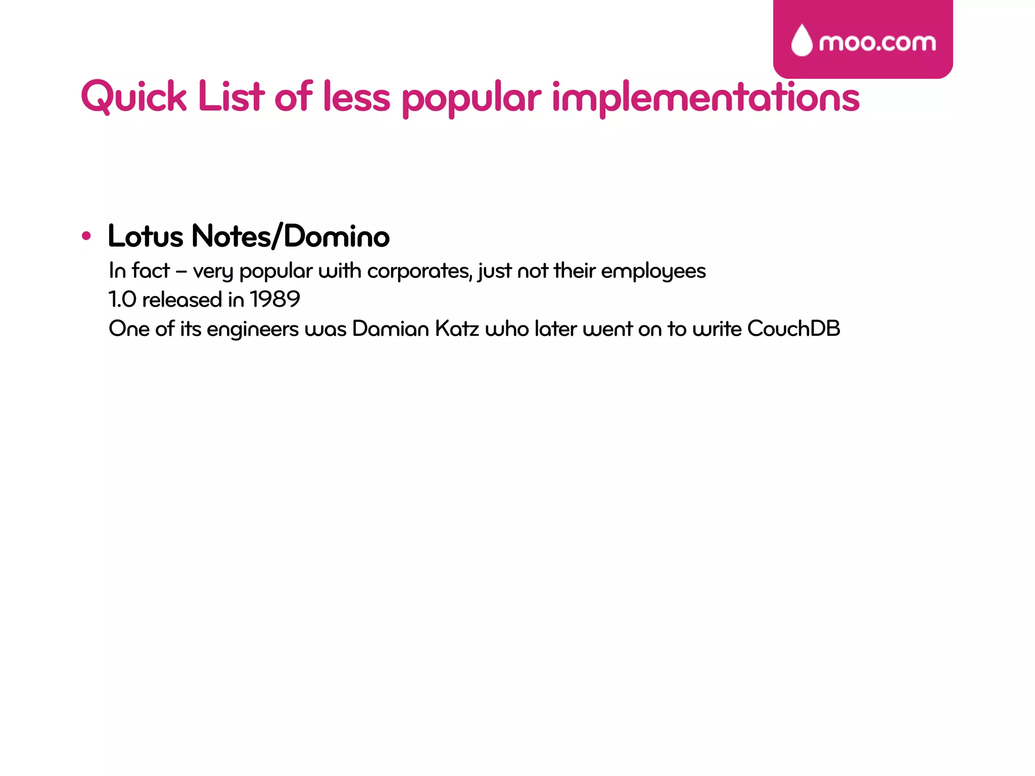 Quick List of less popular implementations

• Lotus Notes/Domino
 In fact – very popular with corporates, just not their employees
 1.0 released in 1989
 One of its engineers was Damian Katz who later went on to write CouchDB
 