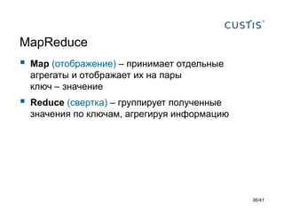 MapReduce



Map (отображение) – принимает отдельные
агрегаты и отображает их на пары
ключ – значение



Reduce (свертка) – группирует полученные
значения по ключам, агрегируя информацию

36/41

 