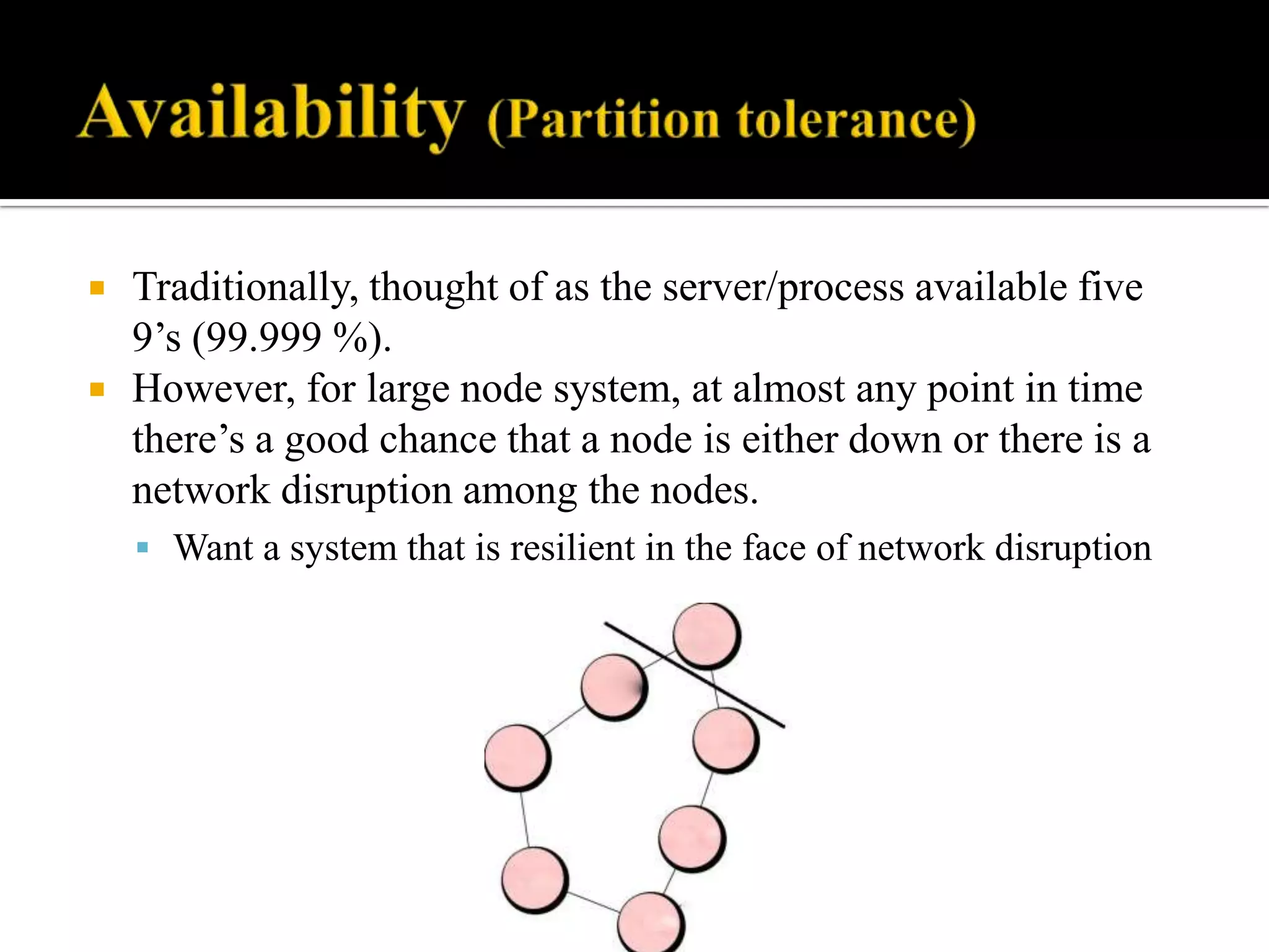  Traditionally, thought of as the server/process available five
9’s (99.999 %).
 However, for large node system, at almost any point in time
there’s a good chance that a node is either down or there is a
network disruption among the nodes.
 Want a system that is resilient in the face of network disruption
 