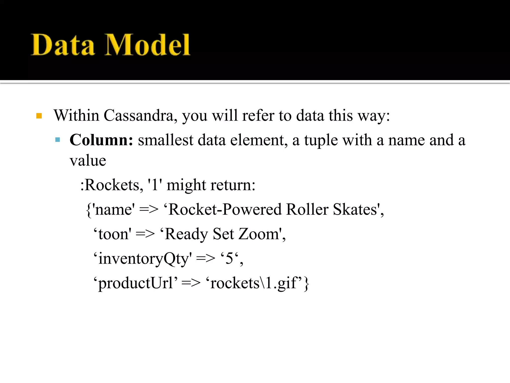  Within Cassandra, you will refer to data this way:
 Column: smallest data element, a tuple with a name and a
value
:Rockets, '1' might return:
{'name' => ‘Rocket-Powered Roller Skates',
‘toon' => ‘Ready Set Zoom',
‘inventoryQty' => ‘5‘,
‘productUrl’ => ‘rockets1.gif’}
 