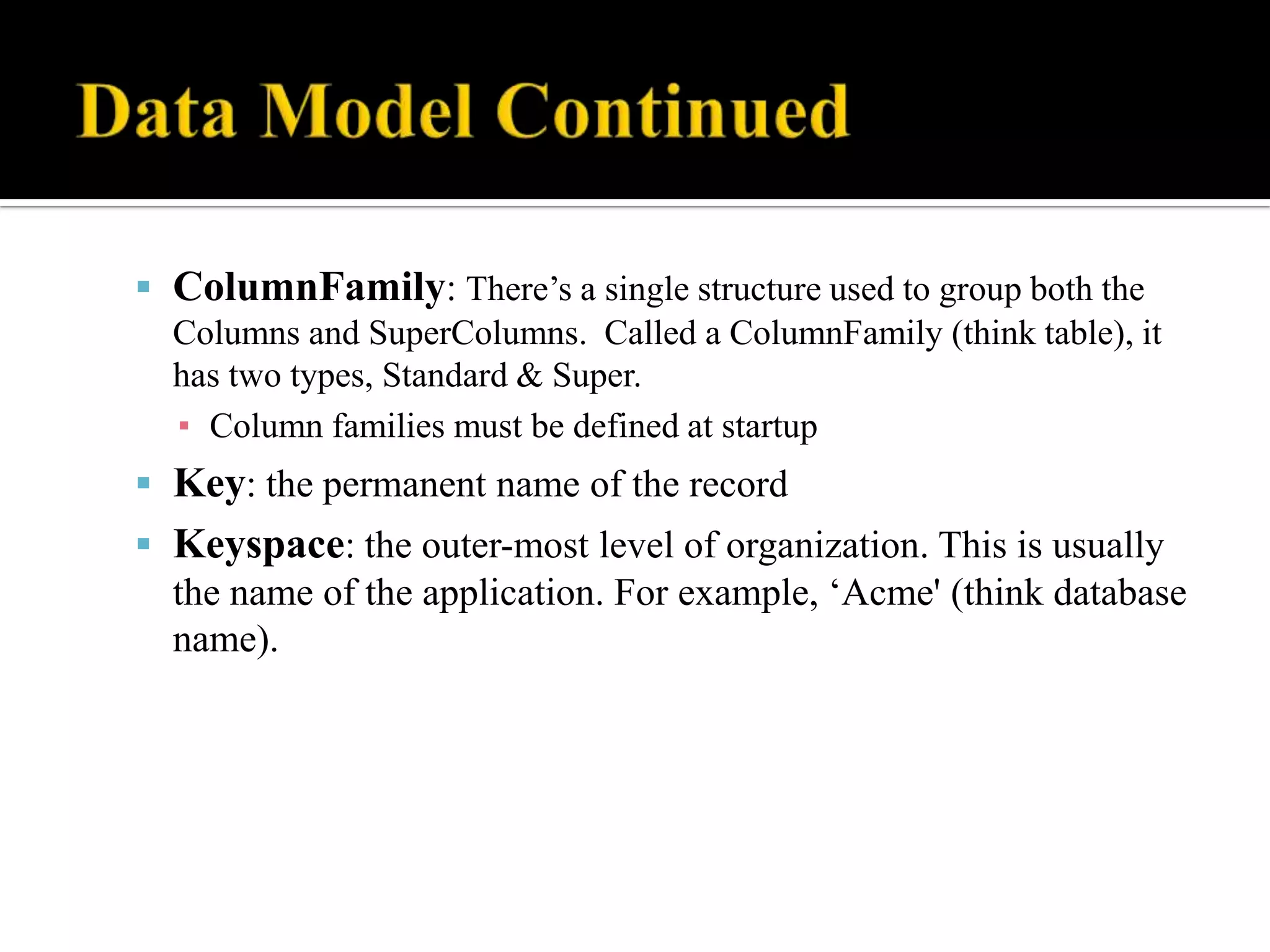  ColumnFamily: There’s a single structure used to group both the
Columns and SuperColumns. Called a ColumnFamily (think table), it
has two types, Standard & Super.
▪ Column families must be defined at startup
 Key: the permanent name of the record
 Keyspace: the outer-most level of organization. This is usually
the name of the application. For example, ‘Acme' (think database
name).
 