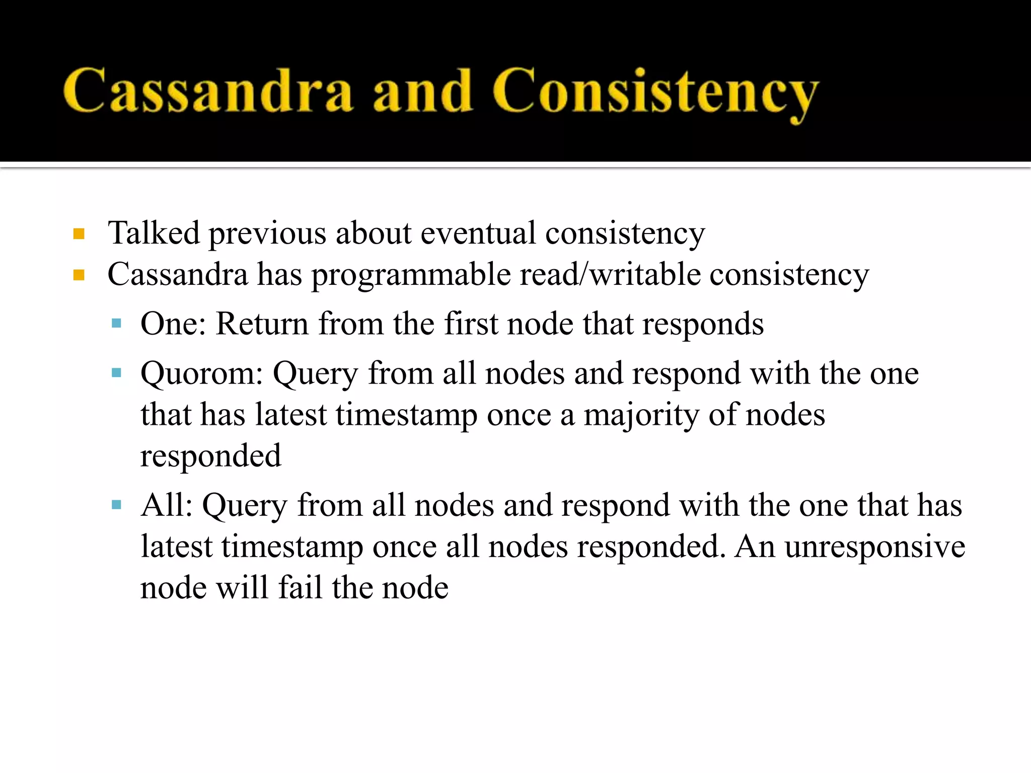  Talked previous about eventual consistency
 Cassandra has programmable read/writable consistency
 One: Return from the first node that responds
 Quorom: Query from all nodes and respond with the one
that has latest timestamp once a majority of nodes
responded
 All: Query from all nodes and respond with the one that has
latest timestamp once all nodes responded. An unresponsive
node will fail the node
 