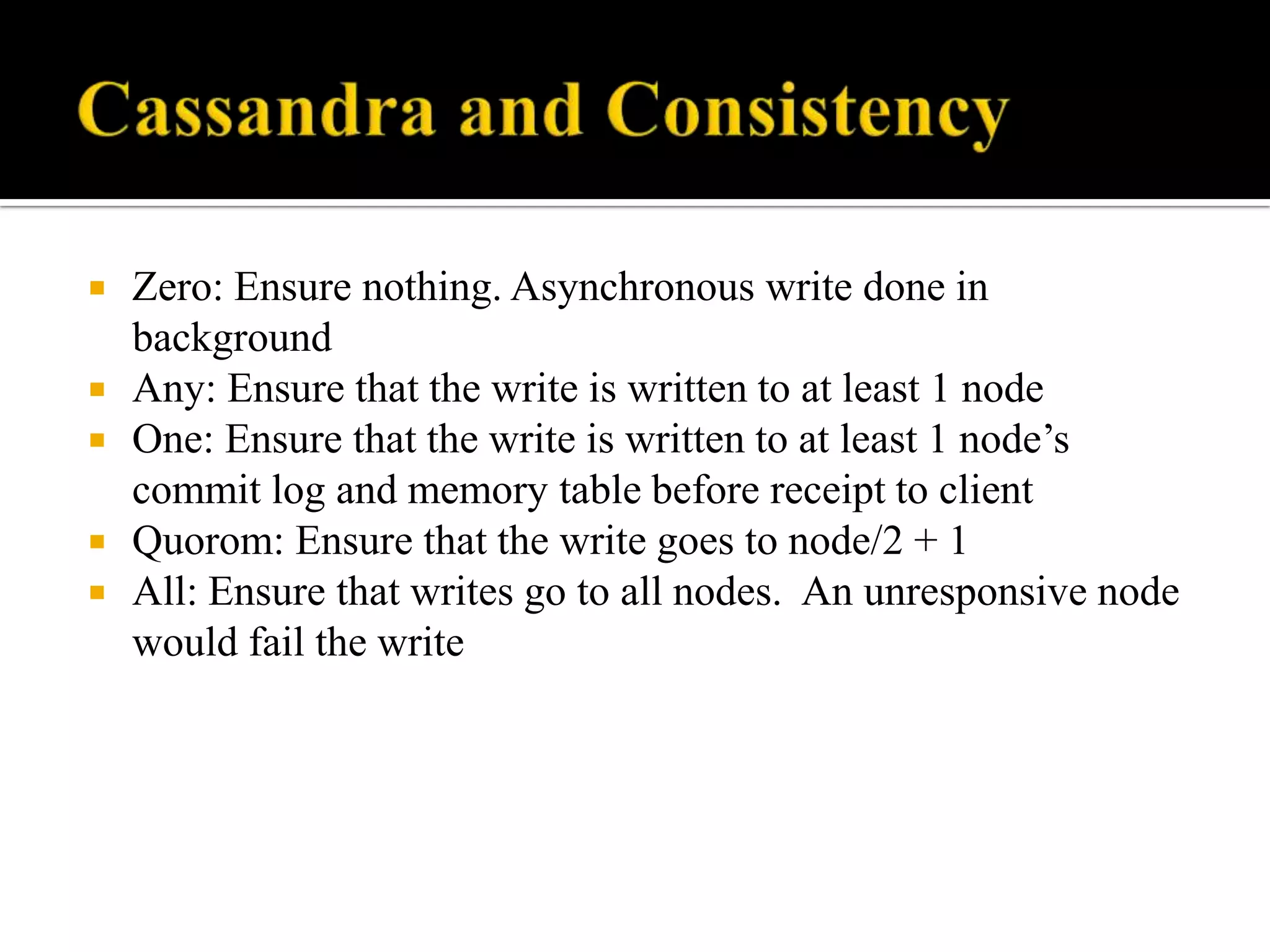  Zero: Ensure nothing. Asynchronous write done in
background
 Any: Ensure that the write is written to at least 1 node
 One: Ensure that the write is written to at least 1 node’s
commit log and memory table before receipt to client
 Quorom: Ensure that the write goes to node/2 + 1
 All: Ensure that writes go to all nodes. An unresponsive node
would fail the write
 