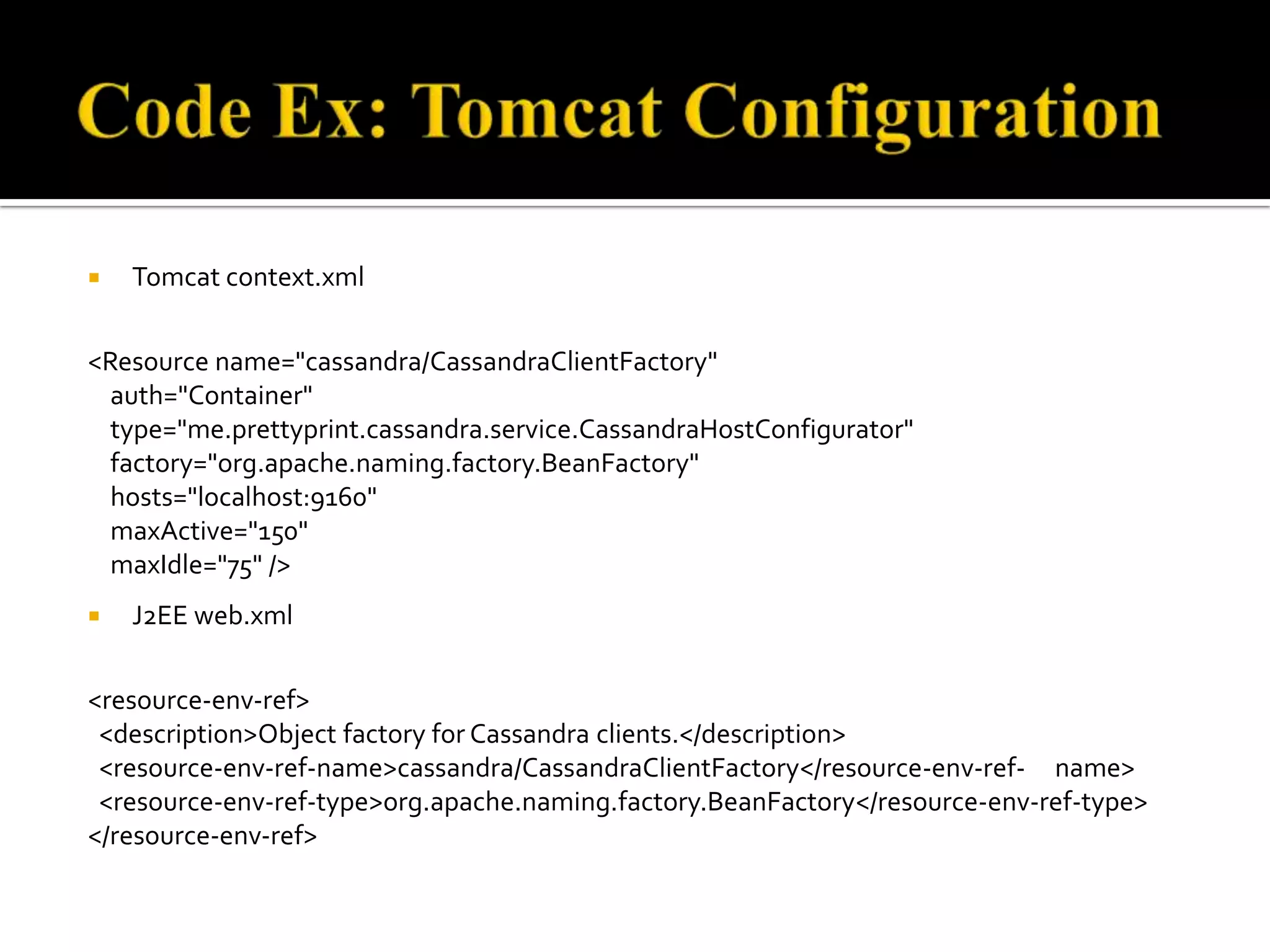  Tomcat context.xml
<Resource name="cassandra/CassandraClientFactory"
auth="Container"
type="me.prettyprint.cassandra.service.CassandraHostConfigurator"
factory="org.apache.naming.factory.BeanFactory"
hosts="localhost:9160"
maxActive="150"
maxIdle="75" />
 J2EE web.xml
<resource-env-ref>
<description>Object factory for Cassandra clients.</description>
<resource-env-ref-name>cassandra/CassandraClientFactory</resource-env-ref- name>
<resource-env-ref-type>org.apache.naming.factory.BeanFactory</resource-env-ref-type>
</resource-env-ref>
 