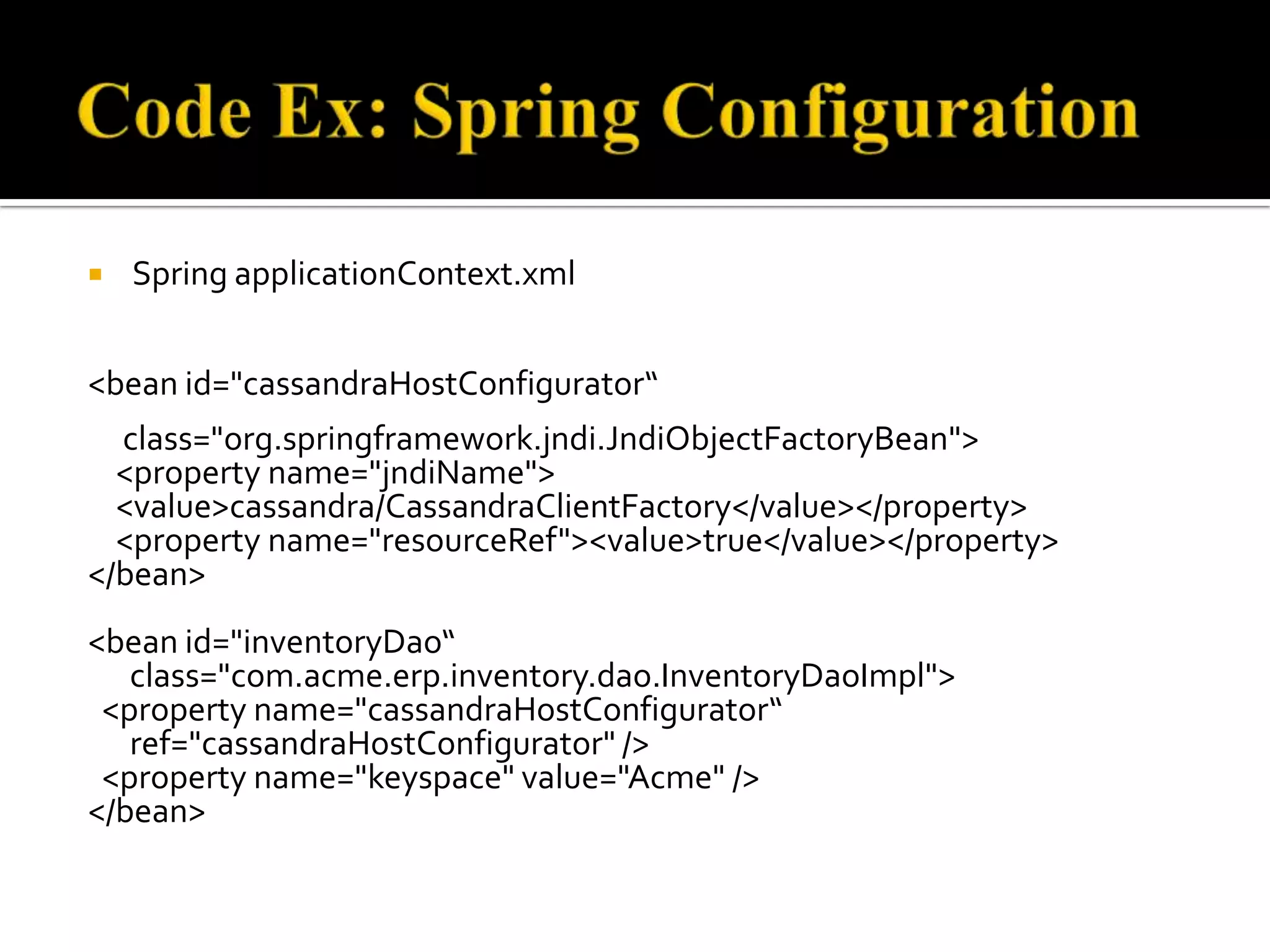  Spring applicationContext.xml
<bean id="cassandraHostConfigurator“
class="org.springframework.jndi.JndiObjectFactoryBean">
<property name="jndiName">
<value>cassandra/CassandraClientFactory</value></property>
<property name="resourceRef"><value>true</value></property>
</bean>
<bean id="inventoryDao“
class="com.acme.erp.inventory.dao.InventoryDaoImpl">
<property name="cassandraHostConfigurator“
ref="cassandraHostConfigurator" />
<property name="keyspace" value="Acme" />
</bean>
 