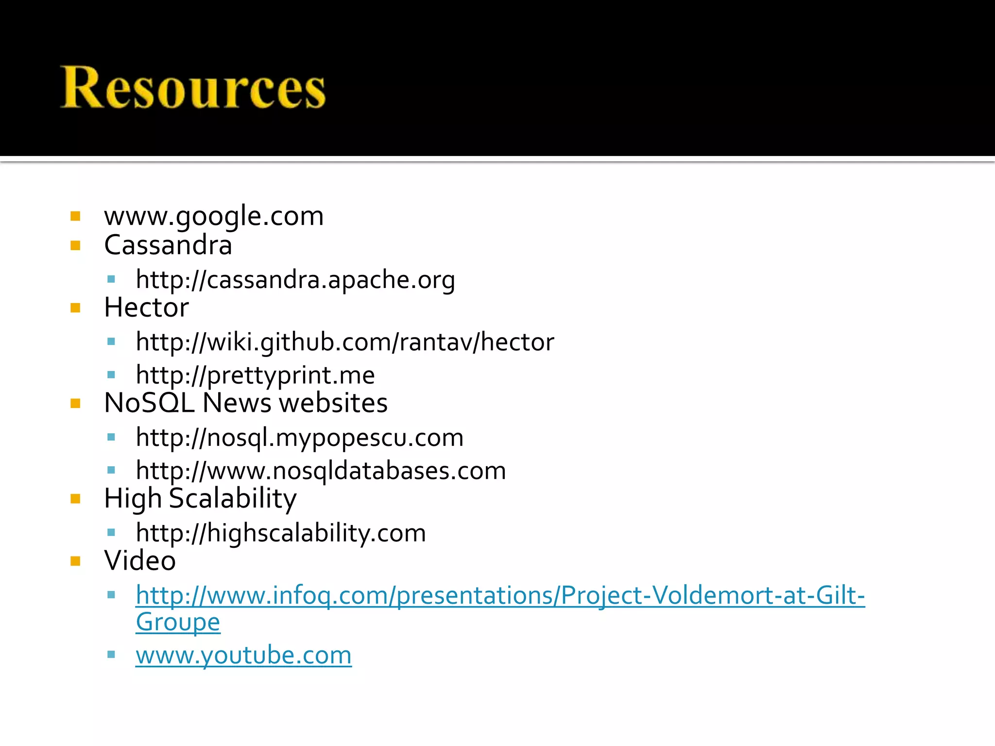  www.google.com
 Cassandra
 http://cassandra.apache.org
 Hector
 http://wiki.github.com/rantav/hector
 http://prettyprint.me
 NoSQL News websites
 http://nosql.mypopescu.com
 http://www.nosqldatabases.com
 High Scalability
 http://highscalability.com
 Video
 http://www.infoq.com/presentations/Project-Voldemort-at-Gilt-
Groupe
 www.youtube.com
 
