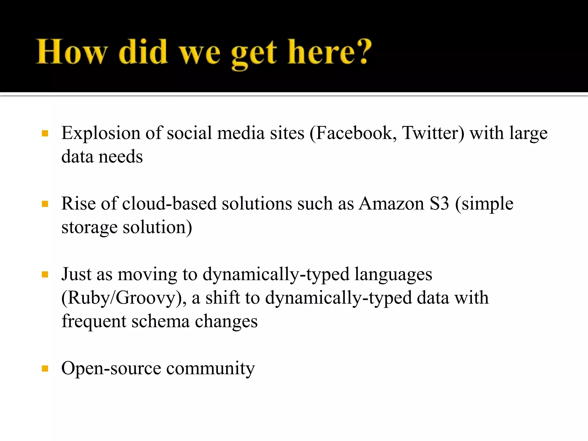  Explosion of social media sites (Facebook, Twitter) with large
data needs
 Rise of cloud-based solutions such as Amazon S3 (simple
storage solution)
 Just as moving to dynamically-typed languages
(Ruby/Groovy), a shift to dynamically-typed data with
frequent schema changes
 Open-source community
 