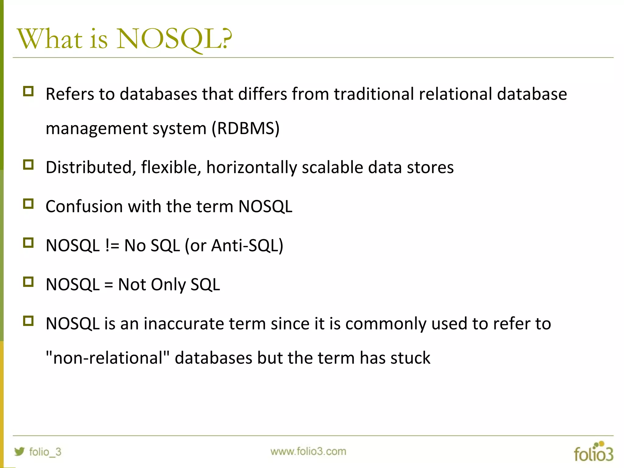 What is NOSQL?
 Refers to databases that differs from traditional relational database
management system (RDBMS)
 Distributed, flexible, horizontally scalable data stores
 Confusion with the term NOSQL
 NOSQL != No SQL (or Anti-SQL)
 NOSQL = Not Only SQL
 NOSQL is an inaccurate term since it is commonly used to refer to
"non-relational" databases but the term has stuck
 