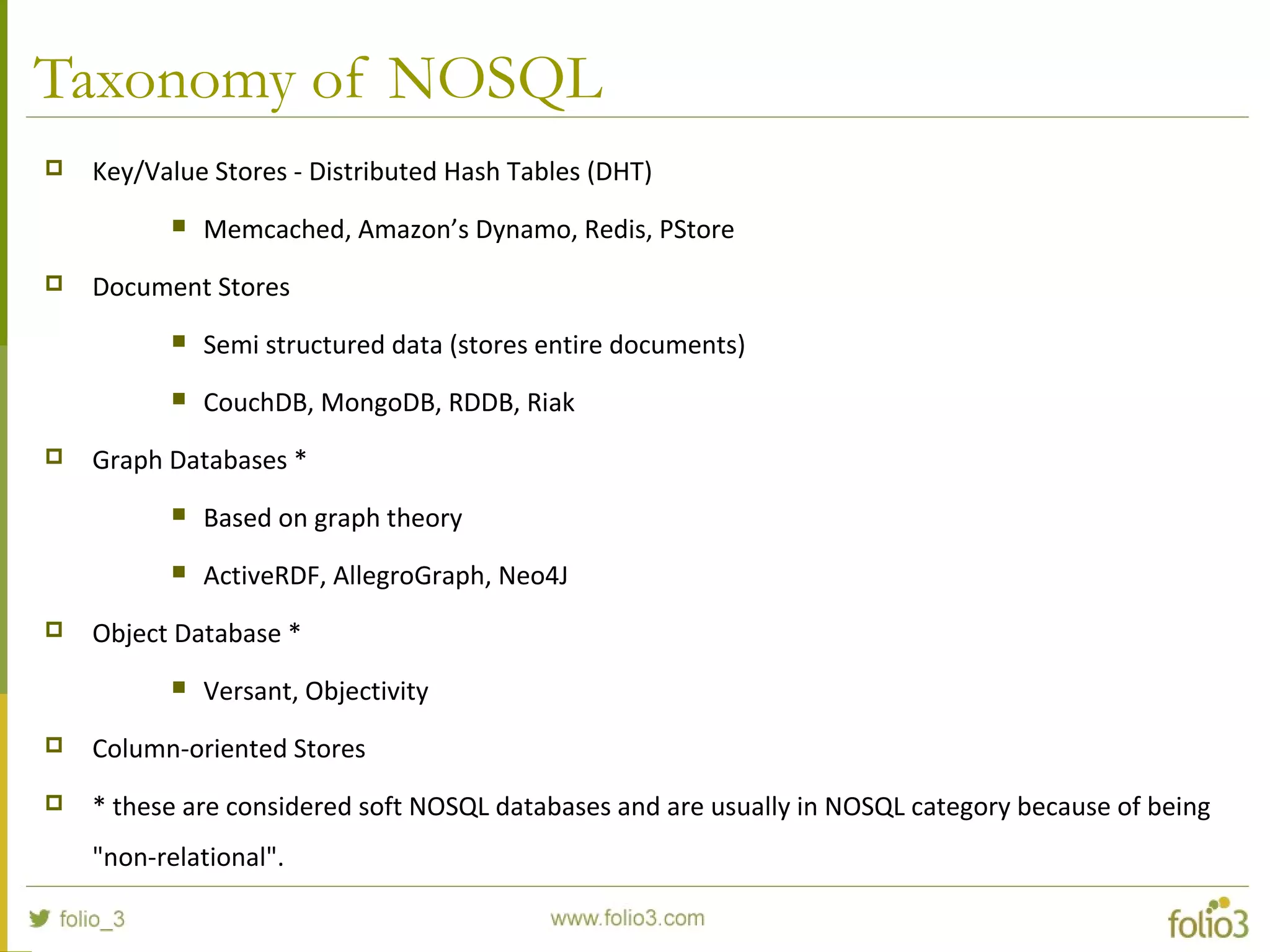 Taxonomy of NOSQL
 Key/Value Stores - Distributed Hash Tables (DHT)
 Memcached, Amazon’s Dynamo, Redis, PStore
 Document Stores
 Semi structured data (stores entire documents)
 CouchDB, MongoDB, RDDB, Riak
 Graph Databases *
 Based on graph theory
 ActiveRDF, AllegroGraph, Neo4J
 Object Database *
 Versant, Objectivity
 Column-oriented Stores
 * these are considered soft NOSQL databases and are usually in NOSQL category because of being
"non-relational".
 