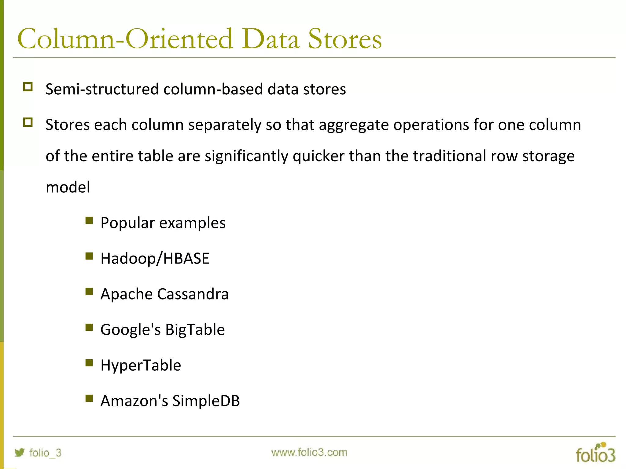 Column-Oriented Data Stores
 Semi-structured column-based data stores
 Stores each column separately so that aggregate operations for one column
of the entire table are significantly quicker than the traditional row storage
model
 Popular examples
 Hadoop/HBASE
 Apache Cassandra
 Google's BigTable
 HyperTable
 Amazon's SimpleDB
 