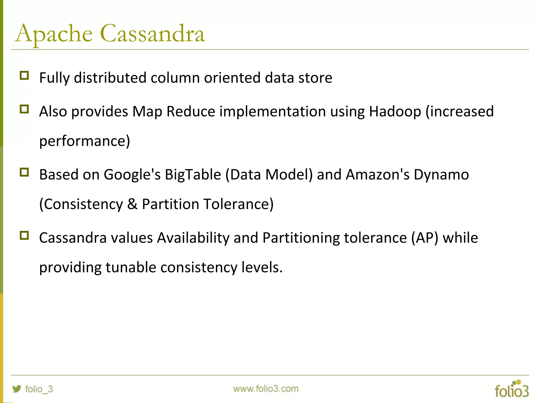 Apache Cassandra
 Fully distributed column oriented data store
 Also provides Map Reduce implementation using Hadoop (increased
performance)
 Based on Google's BigTable (Data Model) and Amazon's Dynamo
(Consistency & Partition Tolerance)
 Cassandra values Availability and Partitioning tolerance (AP) while
providing tunable consistency levels.
 