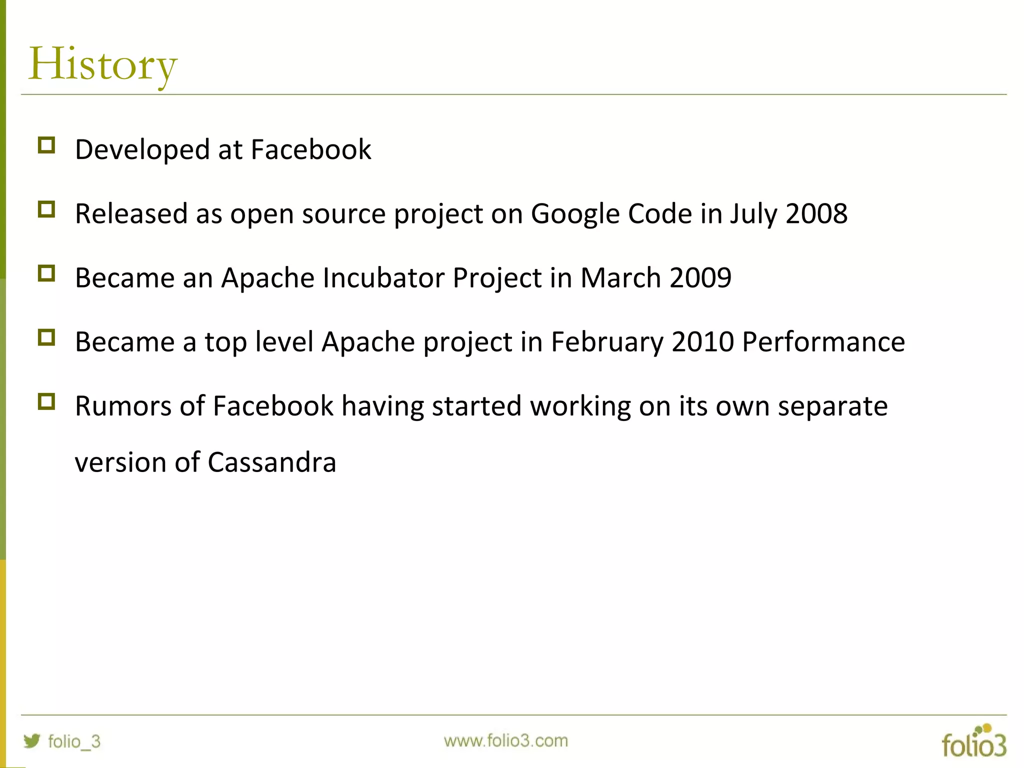 History
 Developed at Facebook
 Released as open source project on Google Code in July 2008
 Became an Apache Incubator Project in March 2009
 Became a top level Apache project in February 2010 Performance
 Rumors of Facebook having started working on its own separate
version of Cassandra
 