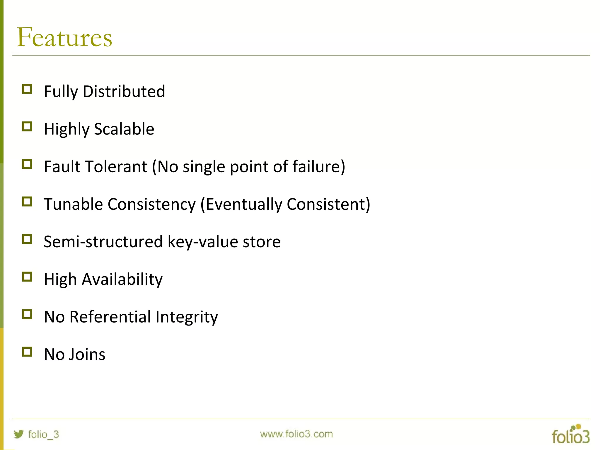 Features
 Fully Distributed
 Highly Scalable
 Fault Tolerant (No single point of failure)
 Tunable Consistency (Eventually Consistent)
 Semi-structured key-value store
 High Availability
 No Referential Integrity
 No Joins
 