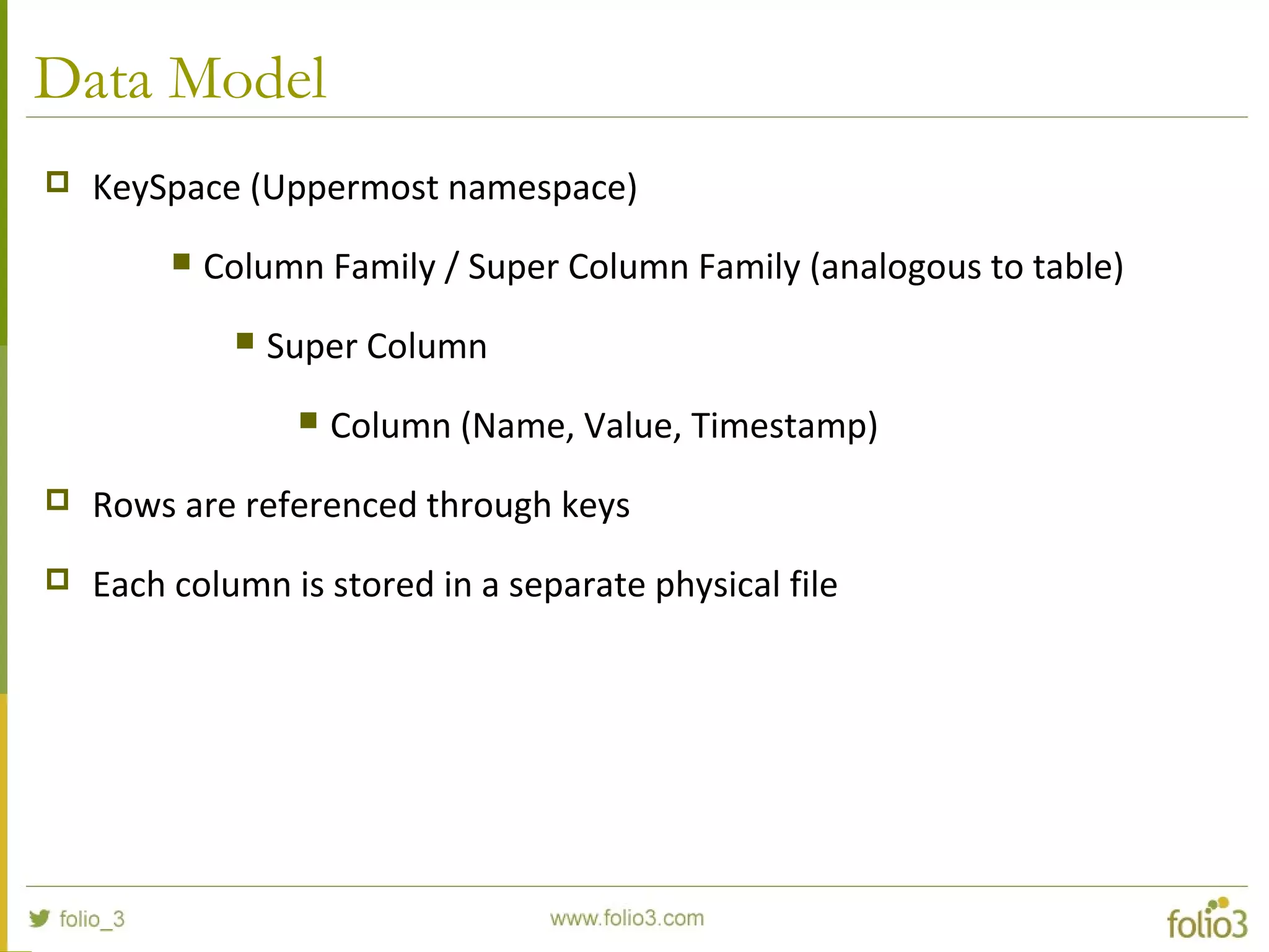 Data Model
 KeySpace (Uppermost namespace)
 Column Family / Super Column Family (analogous to table)
 Super Column
 Column (Name, Value, Timestamp)
 Rows are referenced through keys
 Each column is stored in a separate physical file
 
