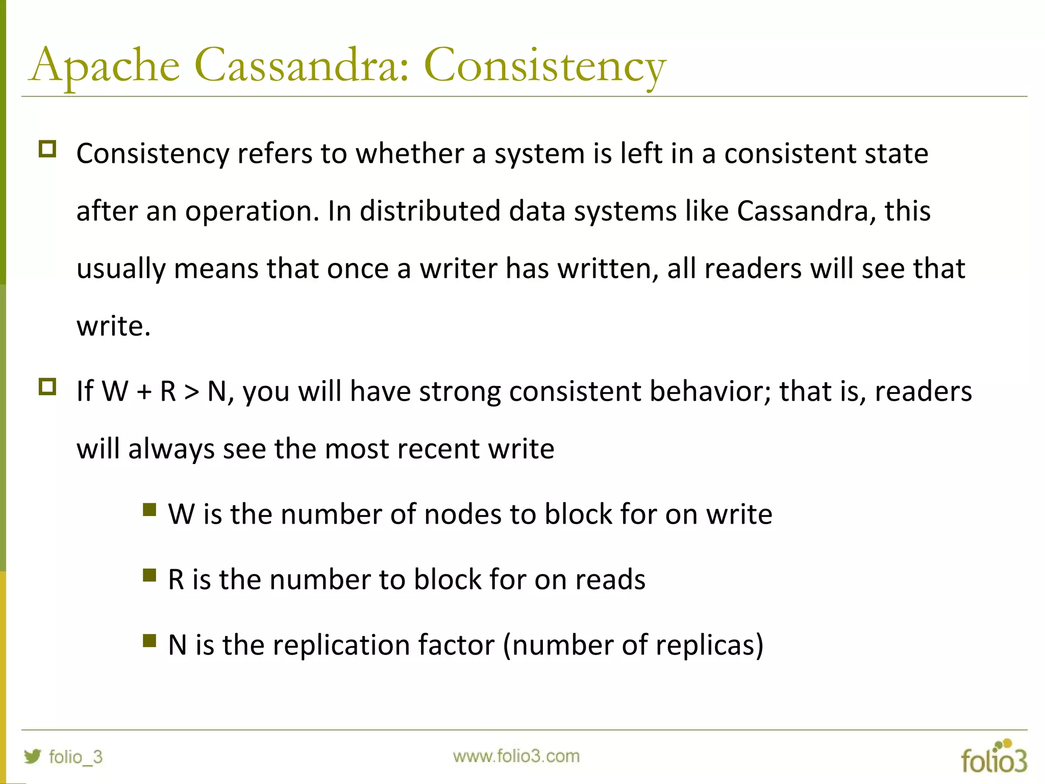 Apache Cassandra: Consistency
 Consistency refers to whether a system is left in a consistent state
after an operation. In distributed data systems like Cassandra, this
usually means that once a writer has written, all readers will see that
write.
 If W + R > N, you will have strong consistent behavior; that is, readers
will always see the most recent write
 W is the number of nodes to block for on write
 R is the number to block for on reads
 N is the replication factor (number of replicas)
 
