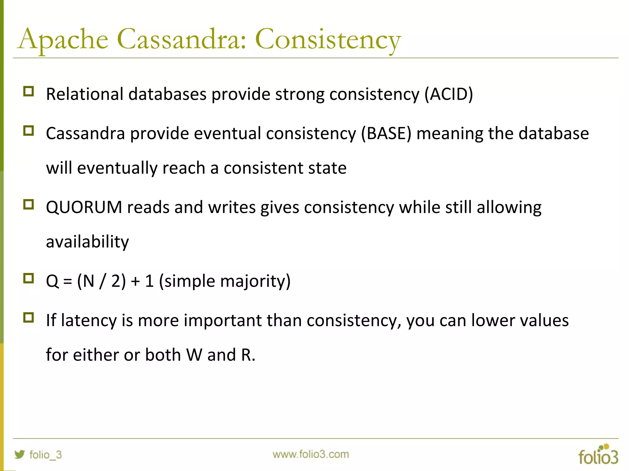 Apache Cassandra: Consistency
 Relational databases provide strong consistency (ACID)
 Cassandra provide eventual consistency (BASE) meaning the database
will eventually reach a consistent state
 QUORUM reads and writes gives consistency while still allowing
availability
 Q = (N / 2) + 1 (simple majority)
 If latency is more important than consistency, you can lower values
for either or both W and R.
 
